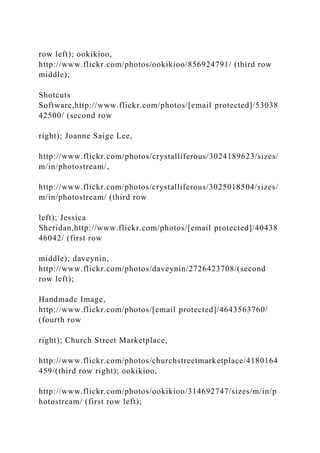 row left); ookikioo,
http://www.flickr.com/photos/ookikioo/856924791/ (third row
middle);
Shotcuts
Software,http://www.flickr.com/photos/[email protected]/53038
42500/ (second row
right); Joanne Saige Lee,
http://www.flickr.com/photos/crystalliferous/3024189623/sizes/
m/in/photostream/,
http://www.flickr.com/photos/crystalliferous/3025018504/sizes/
m/in/photostream/ (third row
left); Jessica
Sheridan,http://www.flickr.com/photos/[email protected]/40438
46042/ (first row
middle); daveynin,
http://www.flickr.com/photos/daveynin/2726423708/(second
row left);
Handmade Image,
http://www.flickr.com/photos/[email protected]/4643563760/
(fourth row
right); Church Street Marketplace,
http://www.flickr.com/photos/churchstreetmarketplace/4180164
459/(third row right); ookikioo,
http://www.flickr.com/photos/ookikioo/314692747/sizes/m/in/p
hotostream/ (first row left);
 