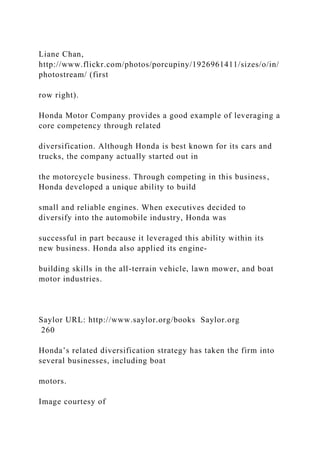 Liane Chan,
http://www.flickr.com/photos/porcupiny/1926961411/sizes/o/in/
photostream/ (first
row right).
Honda Motor Company provides a good example of leveraging a
core competency through related
diversification. Although Honda is best known for its cars and
trucks, the company actually started out in
the motorcycle business. Through competing in this business,
Honda developed a unique ability to build
small and reliable engines. When executives decided to
diversify into the automobile industry, Honda was
successful in part because it leveraged this ability within its
new business. Honda also applied its engine-
building skills in the all-terrain vehicle, lawn mower, and boat
motor industries.
Saylor URL: http://www.saylor.org/books Saylor.org
260
Honda’s related diversification strategy has taken the firm into
several businesses, including boat
motors.
Image courtesy of
 