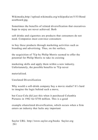 Wikimedia,http://upload.wikimedia.org/wikipedia/en/5/53/Hond
aoutboard.jpg.
Sometimes the benefits of related diversification that executives
hope to enjoy are never achieved. Both
soft drinks and cigarettes are products that consumers do not
need. Companies must convince consumers
to buy these products through marketing activities such as
branding and advertising. Thus, on the surface,
the acquisition of 7Up by Philip Morris seemed to offer the
potential for Philip Morris to take its existing
marketing skills and apply them within a new industry.
Unfortunately, the possible benefits to 7Up never
materialized.
Unrelated Diversification
Why would a soft-drink company buy a movie studio? It’s hard
to imagine the logic behind such a move,
but Coca-Cola did just this when it purchased Columbia
Pictures in 1982 for $750 million. This is a good
example ofunrelated diversification, which occurs when a firm
enters an industry that lacks any important
Saylor URL: http://www.saylor.org/books Saylor.org
261
 