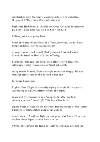 similarities with the firm’s existing industry or industries
(Figure 8.5 "Unrelated Diversification at
Berkshire Hathaway"). Luckily for Coca-Cola, its investment
paid off—Columbia was sold to Sony for $3.4
billion just seven years later.
Most unrelated diversification efforts, however, do not have
happy endings. Harley-Davidson, for
example, once tried to sell Harley-branded bottled water.
Starbucks tried to diversify into offering
Starbucks-branded furniture. Both efforts were disasters.
Although Harley-Davidson and Starbucks both
enjoy iconic brands, these strategic resources simply did not
transfer effectively to the bottled water and
furniture businesses.
Lighter firm Zippo is currently trying to avoid this scenario.
According to CEO Geoffrey Booth, the Zippo
is viewed by consumers as a “rugged, durable, made in
America, iconic” brand. [3] This brand has fueled
eighty years of success for the firm. But the future of the lighter
business is bleak. Zippo executives expect
to sell about 12 million lighters this year, which is a 50 percent
decline from Zippo’s sales levels in the
1990s. This downward trend is likely to continue as smoking
 