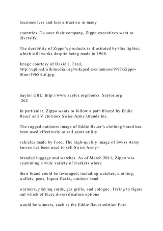 becomes less and less attractive in many
countries. To save their company, Zippo executives want to
diversify.
The durability of Zippo’s products is illustrated by this lighter,
which still works despite being made in 1968.
Image courtesy of David J. Fred,
http://upload.wikimedia.org/wikipedia/commons/9/97/Zippo-
Slim-1968-Lit.jpg.
Saylor URL: http://www.saylor.org/books Saylor.org
262
In particular, Zippo wants to follow a path blazed by Eddie
Bauer and Victorinox Swiss Army Brands Inc.
The rugged outdoors image of Eddie Bauer’s clothing brand has
been used effectively to sell sport utility
vehicles made by Ford. The high-quality image of Swiss Army
knives has been used to sell Swiss Army–
branded luggage and watches. As of March 2011, Zippo was
examining a wide variety of markets where
their brand could be leveraged, including watches, clothing,
wallets, pens, liquor flasks, outdoor hand
warmers, playing cards, gas grills, and cologne. Trying to figure
out which of these diversification options
would be winners, such as the Eddie Bauer-edition Ford
 