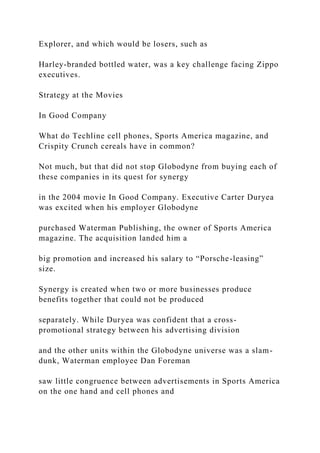 Explorer, and which would be losers, such as
Harley-branded bottled water, was a key challenge facing Zippo
executives.
Strategy at the Movies
In Good Company
What do Techline cell phones, Sports America magazine, and
Crispity Crunch cereals have in common?
Not much, but that did not stop Globodyne from buying each of
these companies in its quest for synergy
in the 2004 movie In Good Company. Executive Carter Duryea
was excited when his employer Globodyne
purchased Waterman Publishing, the owner of Sports America
magazine. The acquisition landed him a
big promotion and increased his salary to “Porsche-leasing”
size.
Synergy is created when two or more businesses produce
benefits together that could not be produced
separately. While Duryea was confident that a cross-
promotional strategy between his advertising division
and the other units within the Globodyne universe was a slam-
dunk, Waterman employee Dan Foreman
saw little congruence between advertisements in Sports America
on the one hand and cell phones and
 