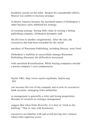 breakfast cereals on the other. Despite his considerable efforts,
Duryea was unable to increase ad pages
in Sports America because the unrelated nature of Globodyne’s
other business units inhibited his strategy
of creating synergy. Seeing little value in owning a failing
publishing company, Globodyne promptly sold
the division to another conglomerate. After the sale, the
executives that had been rewarded for the initial
purchase of Waterman Publishing, including Duryea, were fired.
Globodyne’s inability to successfully manage Waterman
Publishing illustrates the difficulties associated
with unrelated diversification. While buying companies outside
a parent company’s core competencies
Saylor URL: http://www.saylor.org/books Saylor.org
263
can increase the size of the company and in turn its executives’
bank accounts, managing firms unfamiliar
to management is generally a risky and losing proposition.
Decades of research on strategic management
suggest that when firms diversify, it is best to “stick to the
knitting.” That is, stay with businesses
executives are familiar with and avoid moving into ventures
where little expertise exists.
 