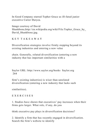 In Good Company starred Topher Grace as ill-fated junior
executive Carter Duryea.
Image courtesy of David
Shankbone,http://en.wikipedia.org/wiki/File:Topher_Grace_by_
David_Shankbone.jpg.
K E Y T A K E A W A Y
Diversification strategies involve firmly stepping beyond its
existing industries and entering a new value
chain. Generally, related diversification (entering a new
industry that has important similarities with a
Saylor URL: http://www.saylor.org/books Saylor.org
264
firm’s existing industries) is wiser than unrelated
diversification (entering a new industry that lacks such
similarities).
E X E R C I S E S
1. Studies have shown that executives’ pay increases when their
firms gets larger. What role, if any, do you
think executive pay plays in diversification decisions?
2. Identify a firm that has recently engaged in diversification.
Search the firm’s website to identify
 