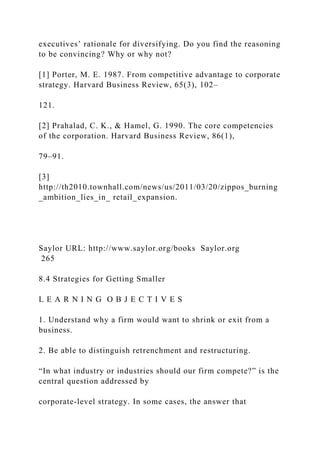 executives’ rationale for diversifying. Do you find the reasoning
to be convincing? Why or why not?
[1] Porter, M. E. 1987. From competitive advantage to corporate
strategy. Harvard Business Review, 65(3), 102–
121.
[2] Prahalad, C. K., & Hamel, G. 1990. The core competencies
of the corporation. Harvard Business Review, 86(1),
79–91.
[3]
http://th2010.townhall.com/news/us/2011/03/20/zippos_burning
_ambition_lies_in_ retail_expansion.
Saylor URL: http://www.saylor.org/books Saylor.org
265
8.4 Strategies for Getting Smaller
L E A R N I N G O B J E C T I V E S
1. Understand why a firm would want to shrink or exit from a
business.
2. Be able to distinguish retrenchment and restructuring.
“In what industry or industries should our firm compete?” is the
central question addressed by
corporate-level strategy. In some cases, the answer that
 