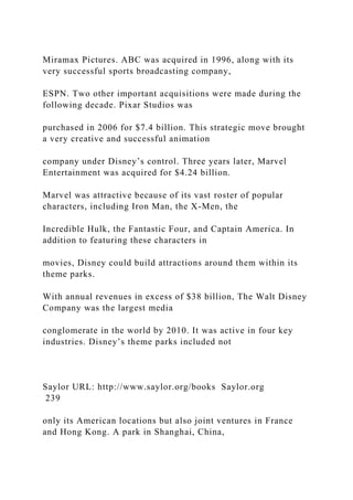 Miramax Pictures. ABC was acquired in 1996, along with its
very successful sports broadcasting company,
ESPN. Two other important acquisitions were made during the
following decade. Pixar Studios was
purchased in 2006 for $7.4 billion. This strategic move brought
a very creative and successful animation
company under Disney’s control. Three years later, Marvel
Entertainment was acquired for $4.24 billion.
Marvel was attractive because of its vast roster of popular
characters, including Iron Man, the X-Men, the
Incredible Hulk, the Fantastic Four, and Captain America. In
addition to featuring these characters in
movies, Disney could build attractions around them within its
theme parks.
With annual revenues in excess of $38 billion, The Walt Disney
Company was the largest media
conglomerate in the world by 2010. It was active in four key
industries. Disney’s theme parks included not
Saylor URL: http://www.saylor.org/books Saylor.org
239
only its American locations but also joint ventures in France
and Hong Kong. A park in Shanghai, China,
 