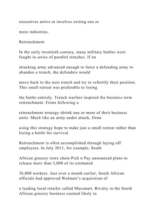 executives arrive at involves exiting one or
more industries.
Retrenchment
In the early twentieth century, many military battles were
fought in series of parallel trenches. If an
attacking army advanced enough to force a defending army to
abandon a trench, the defenders would
move back to the next trench and try to refortify their position.
This small retreat was preferable to losing
the battle entirely. Trench warfare inspired the business term
retrenchment. Firms following a
retrenchment strategy shrink one or more of their business
units. Much like an army under attack, firms
using this strategy hope to make just a small retreat rather than
losing a battle for survival.
Retrenchment is often accomplished through laying off
employees. In July 2011, for example, South
African grocery store chain Pick n Pay announced plans to
release more than 3,000 of its estimated
36,000 workers. Just over a month earlier, South African
officials had approved Walmart’s acquisition of
a leading local retailer called Massmart. Rivalry in the South
African grocery business seemed likely to
 