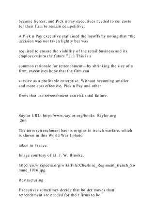 become fiercer, and Pick n Pay executives needed to cut costs
for their firm to remain competitive.
A Pick n Pay executive explained the layoffs by noting that “the
decision was not taken lightly but was
required to ensure the viability of the retail business and its
employees into the future.” [1] This is a
common rationale for retrenchment—by shrinking the size of a
firm, executives hope that the firm can
survive as a profitable enterprise. Without becoming smaller
and more cost effective, Pick n Pay and other
firms that use retrenchment can risk total failure.
Saylor URL: http://www.saylor.org/books Saylor.org
266
The term retrenchment has its origins in trench warfare, which
is shown in this World War I photo
taken in France.
Image courtesy of Lt. J. W. Brooke,
http://en.wikipedia.org/wiki/File:Cheshire_Regiment_trench_So
mme_1916.jpg.
Restructuring
Executives sometimes decide that bolder moves than
retrenchment are needed for their firms to be
 