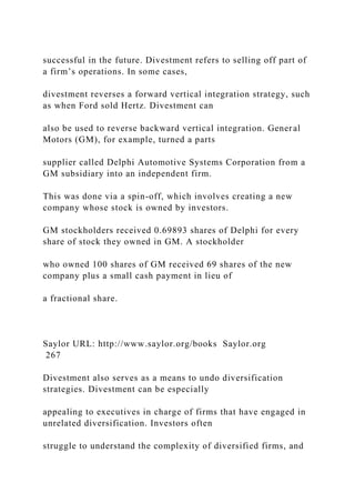 successful in the future. Divestment refers to selling off part of
a firm’s operations. In some cases,
divestment reverses a forward vertical integration strategy, such
as when Ford sold Hertz. Divestment can
also be used to reverse backward vertical integration. General
Motors (GM), for example, turned a parts
supplier called Delphi Automotive Systems Corporation from a
GM subsidiary into an independent firm.
This was done via a spin-off, which involves creating a new
company whose stock is owned by investors.
GM stockholders received 0.69893 shares of Delphi for every
share of stock they owned in GM. A stockholder
who owned 100 shares of GM received 69 shares of the new
company plus a small cash payment in lieu of
a fractional share.
Saylor URL: http://www.saylor.org/books Saylor.org
267
Divestment also serves as a means to undo diversification
strategies. Divestment can be especially
appealing to executives in charge of firms that have engaged in
unrelated diversification. Investors often
struggle to understand the complexity of diversified firms, and
 