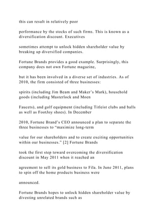 this can result in relatively poor
performance by the stocks of such firms. This is known as a
diversification discount. Executives
sometimes attempt to unlock hidden shareholder value by
breaking up diversified companies.
Fortune Brands provides a good example. Surprisingly, this
company does not own Fortune magazine,
but it has been involved in a diverse set of industries. As of
2010, the firm consisted of three businesses:
spirits (including Jim Beam and Maker’s Mark), household
goods (including Masterlock and Moen
Faucets), and golf equipment (including Titleist clubs and balls
as well as FootJoy shoes). In December
2010, Fortune Brand’s CEO announced a plan to separate the
three businesses to “maximize long-term
value for our shareholders and to create exciting opportunities
within our businesses.” [2] Fortune Brands
took the first step toward overcoming the diversification
discount in May 2011 when it reached an
agreement to sell its gold business to Fila. In June 2011, plans
to spin off the home products business were
announced.
Fortune Brands hopes to unlock hidden shareholder value by
divesting unrelated brands such as
 