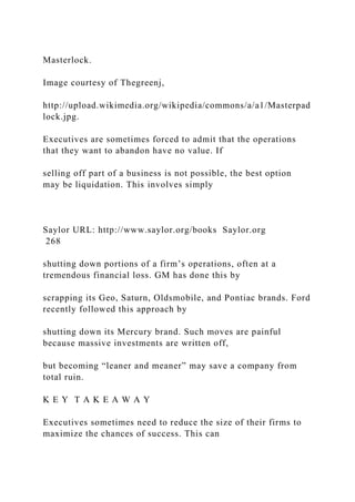 Masterlock.
Image courtesy of Thegreenj,
http://upload.wikimedia.org/wikipedia/commons/a/a1/Masterpad
lock.jpg.
Executives are sometimes forced to admit that the operations
that they want to abandon have no value. If
selling off part of a business is not possible, the best option
may be liquidation. This involves simply
Saylor URL: http://www.saylor.org/books Saylor.org
268
shutting down portions of a firm’s operations, often at a
tremendous financial loss. GM has done this by
scrapping its Geo, Saturn, Oldsmobile, and Pontiac brands. Ford
recently followed this approach by
shutting down its Mercury brand. Such moves are painful
because massive investments are written off,
but becoming “leaner and meaner” may save a company from
total ruin.
K E Y T A K E A W A Y
Executives sometimes need to reduce the size of their firms to
maximize the chances of success. This can
 