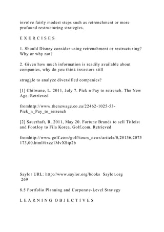 involve fairly modest steps such as retrenchment or more
profound restructuring strategies.
E X E R C I S E S
1. Should Disney consider using retrenchment or restructuring?
Why or why not?
2. Given how much information is readily available about
companies, why do you think investors still
struggle to analyze diversified companies?
[1] Chilwane, L. 2011, July 7. Pick n Pay to retrench. The New
Age. Retrieved
fromhttp://www.thenewage.co.za/22462-1025-53-
Pick_n_Pay_to_retrench
[2] Sauerhaft, R. 2011, May 20. Fortune Brands to sell Titleist
and FootJoy to Fila Korea. Golf.com. Retrieved
fromhttp://www.golf.com/golf/tours_news/article/0,28136,2073
173,00.html#ixzz1MvXStp2b
Saylor URL: http://www.saylor.org/books Saylor.org
269
8.5 Portfolio Planning and Corporate-Level Strategy
L E A R N I N G O B J E C T I V E S
 