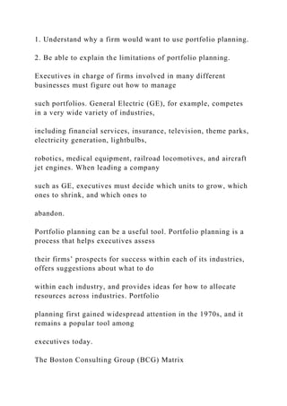 1. Understand why a firm would want to use portfolio planning.
2. Be able to explain the limitations of portfolio planning.
Executives in charge of firms involved in many different
businesses must figure out how to manage
such portfolios. General Electric (GE), for example, competes
in a very wide variety of industries,
including financial services, insurance, television, theme parks,
electricity generation, lightbulbs,
robotics, medical equipment, railroad locomotives, and aircraft
jet engines. When leading a company
such as GE, executives must decide which units to grow, which
ones to shrink, and which ones to
abandon.
Portfolio planning can be a useful tool. Portfolio planning is a
process that helps executives assess
their firms’ prospects for success within each of its industries,
offers suggestions about what to do
within each industry, and provides ideas for how to allocate
resources across industries. Portfolio
planning first gained widespread attention in the 1970s, and it
remains a popular tool among
executives today.
The Boston Consulting Group (BCG) Matrix
 