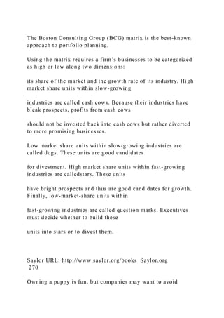 The Boston Consulting Group (BCG) matrix is the best-known
approach to portfolio planning.
Using the matrix requires a firm’s businesses to be categorized
as high or low along two dimensions:
its share of the market and the growth rate of its industry. High
market share units within slow-growing
industries are called cash cows. Because their industries have
bleak prospects, profits from cash cows
should not be invested back into cash cows but rather diverted
to more promising businesses.
Low market share units within slow-growing industries are
called dogs. These units are good candidates
for divestment. High market share units within fast-growing
industries are calledstars. These units
have bright prospects and thus are good candidates for growth.
Finally, low-market-share units within
fast-growing industries are called question marks. Executives
must decide whether to build these
units into stars or to divest them.
Saylor URL: http://www.saylor.org/books Saylor.org
270
Owning a puppy is fun, but companies may want to avoid
 