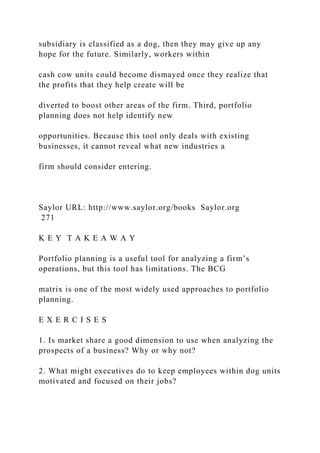 subsidiary is classified as a dog, then they may give up any
hope for the future. Similarly, workers within
cash cow units could become dismayed once they realize that
the profits that they help create will be
diverted to boost other areas of the firm. Third, portfolio
planning does not help identify new
opportunities. Because this tool only deals with existing
businesses, it cannot reveal what new industries a
firm should consider entering.
Saylor URL: http://www.saylor.org/books Saylor.org
271
K E Y T A K E A W A Y
Portfolio planning is a useful tool for analyzing a firm’s
operations, but this tool has limitations. The BCG
matrix is one of the most widely used approaches to portfolio
planning.
E X E R C I S E S
1. Is market share a good dimension to use when analyzing the
prospects of a business? Why or why not?
2. What might executives do to keep employees within dog units
motivated and focused on their jobs?
 