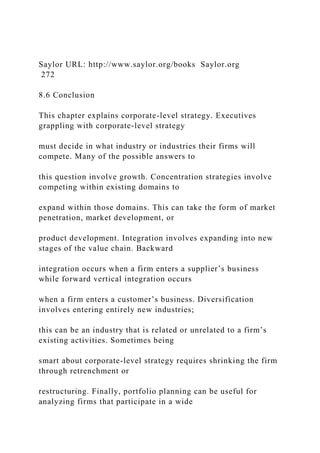 Saylor URL: http://www.saylor.org/books Saylor.org
272
8.6 Conclusion
This chapter explains corporate-level strategy. Executives
grappling with corporate-level strategy
must decide in what industry or industries their firms will
compete. Many of the possible answers to
this question involve growth. Concentration strategies involve
competing within existing domains to
expand within those domains. This can take the form of market
penetration, market development, or
product development. Integration involves expanding into new
stages of the value chain. Backward
integration occurs when a firm enters a supplier’s business
while forward vertical integration occurs
when a firm enters a customer’s business. Diversification
involves entering entirely new industries;
this can be an industry that is related or unrelated to a firm’s
existing activities. Sometimes being
smart about corporate-level strategy requires shrinking the firm
through retrenchment or
restructuring. Finally, portfolio planning can be useful for
analyzing firms that participate in a wide
 