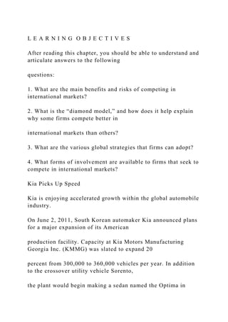 L E A R N I N G O B J E C T I V E S
After reading this chapter, you should be able to understand and
articulate answers to the following
questions:
1. What are the main benefits and risks of competing in
international markets?
2. What is the “diamond model,” and how does it help explain
why some firms compete better in
international markets than others?
3. What are the various global strategies that firms can adopt?
4. What forms of involvement are available to firms that seek to
compete in international markets?
Kia Picks Up Speed
Kia is enjoying accelerated growth within the global automobile
industry.
On June 2, 2011, South Korean automaker Kia announced plans
for a major expansion of its American
production facility. Capacity at Kia Motors Manufacturing
Georgia Inc. (KMMG) was slated to expand 20
percent from 300,000 to 360,000 vehicles per year. In addition
to the crossover utility vehicle Sorento,
the plant would begin making a sedan named the Optima in
 