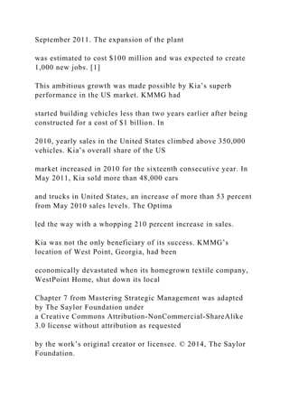 September 2011. The expansion of the plant
was estimated to cost $100 million and was expected to create
1,000 new jobs. [1]
This ambitious growth was made possible by Kia’s superb
performance in the US market. KMMG had
started building vehicles less than two years earlier after being
constructed for a cost of $1 billion. In
2010, yearly sales in the United States climbed above 350,000
vehicles. Kia’s overall share of the US
market increased in 2010 for the sixteenth consecutive year. In
May 2011, Kia sold more than 48,000 cars
and trucks in United States, an increase of more than 53 percent
from May 2010 sales levels. The Optima
led the way with a whopping 210 percent increase in sales.
Kia was not the only beneficiary of its success. KMMG’s
location of West Point, Georgia, had been
economically devastated when its homegrown textile company,
WestPoint Home, shut down its local
Chapter 7 from Mastering Strategic Management was adapted
by The Saylor Foundation under
a Creative Commons Attribution-NonCommercial-ShareAlike
3.0 license without attribution as requested
by the work’s original creator or licensee. © 2014, The Saylor
Foundation.
 