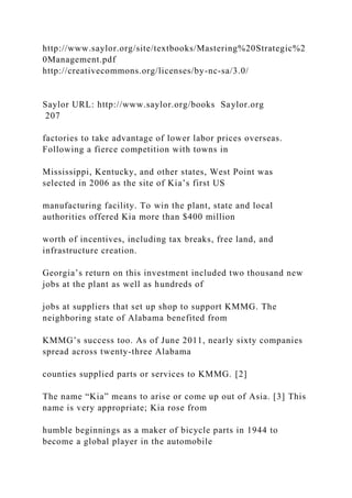 http://www.saylor.org/site/textbooks/Mastering%20Strategic%2
0Management.pdf
http://creativecommons.org/licenses/by-nc-sa/3.0/
Saylor URL: http://www.saylor.org/books Saylor.org
207
factories to take advantage of lower labor prices overseas.
Following a fierce competition with towns in
Mississippi, Kentucky, and other states, West Point was
selected in 2006 as the site of Kia’s first US
manufacturing facility. To win the plant, state and local
authorities offered Kia more than $400 million
worth of incentives, including tax breaks, free land, and
infrastructure creation.
Georgia’s return on this investment included two thousand new
jobs at the plant as well as hundreds of
jobs at suppliers that set up shop to support KMMG. The
neighboring state of Alabama benefited from
KMMG’s success too. As of June 2011, nearly sixty companies
spread across twenty-three Alabama
counties supplied parts or services to KMMG. [2]
The name “Kia” means to arise or come up out of Asia. [3] This
name is very appropriate; Kia rose from
humble beginnings as a maker of bicycle parts in 1944 to
become a global player in the automobile
 