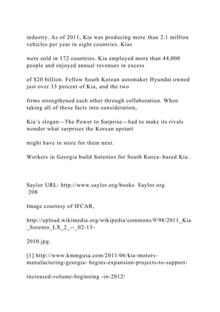industry. As of 2011, Kia was producing more than 2.1 million
vehicles per year in eight countries. Kias
were sold in 172 countries. Kia employed more than 44,000
people and enjoyed annual revenues in excess
of $20 billion. Fellow South Korean automaker Hyundai owned
just over 33 percent of Kia, and the two
firms strengthened each other through collaboration. When
taking all of these facts into consideration,
Kia’s slogan—The Power to Surprise—had to make its rivals
wonder what surprises the Korean upstart
might have in store for them next.
Workers in Georgia build Sorentos for South Korea–based Kia.
Saylor URL: http://www.saylor.org/books Saylor.org
208
Image courtesy of IFCAR,
http://upload.wikimedia.org/wikipedia/commons/9/98/2011_Kia
_Sorento_LX_2_--_02-13-
2010.jpg.
[1] http://www.kmmgusa.com/2011/06/kia-motors-
manufacturing-georgia- begins-expansion-projects-to-support-
increased-volume-beginning -in-2012/
 