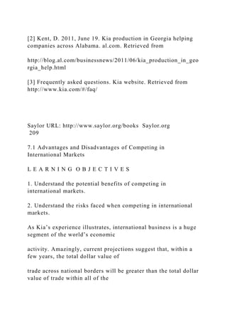 [2] Kent, D. 2011, June 19. Kia production in Georgia helping
companies across Alabama. al.com. Retrieved from
http://blog.al.com/businessnews/2011/06/kia_production_in_geo
rgia_help.html
[3] Frequently asked questions. Kia website. Retrieved from
http://www.kia.com/#/faq/
Saylor URL: http://www.saylor.org/books Saylor.org
209
7.1 Advantages and Disadvantages of Competing in
International Markets
L E A R N I N G O B J E C T I V E S
1. Understand the potential benefits of competing in
international markets.
2. Understand the risks faced when competing in international
markets.
As Kia’s experience illustrates, international business is a huge
segment of the world’s economic
activity. Amazingly, current projections suggest that, within a
few years, the total dollar value of
trade across national borders will be greater than the total dollar
value of trade within all of the
 