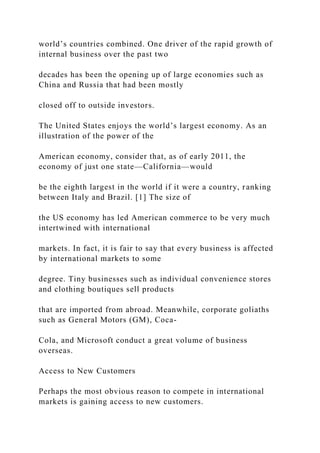 world’s countries combined. One driver of the rapid growth of
internal business over the past two
decades has been the opening up of large economies such as
China and Russia that had been mostly
closed off to outside investors.
The United States enjoys the world’s largest economy. As an
illustration of the power of the
American economy, consider that, as of early 2011, the
economy of just one state—California—would
be the eighth largest in the world if it were a country, ranking
between Italy and Brazil. [1] The size of
the US economy has led American commerce to be very much
intertwined with international
markets. In fact, it is fair to say that every business is affected
by international markets to some
degree. Tiny businesses such as individual convenience stores
and clothing boutiques sell products
that are imported from abroad. Meanwhile, corporate goliaths
such as General Motors (GM), Coca-
Cola, and Microsoft conduct a great volume of business
overseas.
Access to New Customers
Perhaps the most obvious reason to compete in international
markets is gaining access to new customers.
 