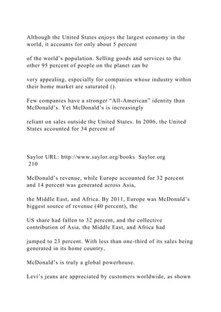 Although the United States enjoys the largest economy in the
world, it accounts for only about 5 percent
of the world’s population. Selling goods and services to the
other 95 percent of people on the planet can be
very appealing, especially for companies whose industry within
their home market are saturated ().
Few companies have a stronger “All-American” identity than
McDonald’s. Yet McDonald’s is increasingly
reliant on sales outside the United States. In 2006, the United
States accounted for 34 percent of
Saylor URL: http://www.saylor.org/books Saylor.org
210
McDonald’s revenue, while Europe accounted for 32 percent
and 14 percent was generated across Asia,
the Middle East, and Africa. By 2011, Europe was McDonald’s
biggest source of revenue (40 percent), the
US share had fallen to 32 percent, and the collective
contribution of Asia, the Middle East, and Africa had
jumped to 23 percent. With less than one-third of its sales being
generated in its home country,
McDonald’s is truly a global powerhouse.
Levi’s jeans are appreciated by customers worldwide, as shown
 
