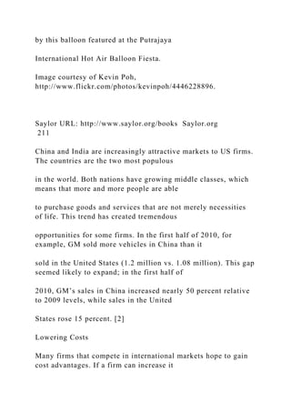 by this balloon featured at the Putrajaya
International Hot Air Balloon Fiesta.
Image courtesy of Kevin Poh,
http://www.flickr.com/photos/kevinpoh/4446228896.
Saylor URL: http://www.saylor.org/books Saylor.org
211
China and India are increasingly attractive markets to US firms.
The countries are the two most populous
in the world. Both nations have growing middle classes, which
means that more and more people are able
to purchase goods and services that are not merely necessities
of life. This trend has created tremendous
opportunities for some firms. In the first half of 2010, for
example, GM sold more vehicles in China than it
sold in the United States (1.2 million vs. 1.08 million). This gap
seemed likely to expand; in the first half of
2010, GM’s sales in China increased nearly 50 percent relative
to 2009 levels, while sales in the United
States rose 15 percent. [2]
Lowering Costs
Many firms that compete in international markets hope to gain
cost advantages. If a firm can increase it
 