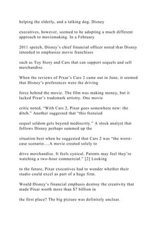 helping the elderly, and a talking dog. Disney
executives, however, seemed to be adopting a much different
approach to moviemaking. In a February
2011 speech, Disney’s chief financial officer noted that Disney
intended to emphasize movie franchises
such as Toy Story and Cars that can support sequels and sell
merchandise.
When the reviews of Pixar’s Cars 2 came out in June, it seemed
that Disney’s preferences were the driving
force behind the movie. The film was making money, but it
lacked Pixar’s trademark artistry. One movie
critic noted, “With Cars 2, Pixar goes somewhere new: the
ditch.” Another suggested that “this frenzied
sequel seldom gets beyond mediocrity.” A stock analyst that
follows Disney perhaps summed up the
situation best when he suggested that Cars 2 was “the worst-
case scenario.…A movie created solely to
drive merchandise. It feels cynical. Parents may feel they’re
watching a two-hour commercial.” [2] Looking
to the future, Pixar executives had to wonder whether their
studio could excel as part of a huge firm.
Would Disney’s financial emphasis destroy the creativity that
made Pixar worth more than $7 billion in
the first place? The big picture was definitely unclear.
 