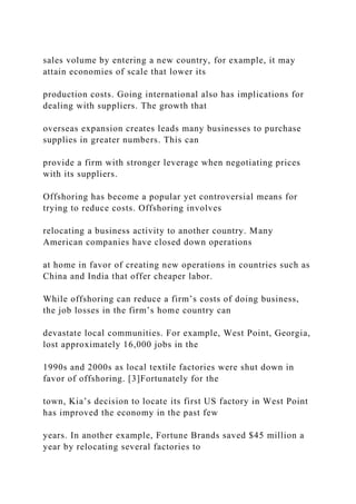 sales volume by entering a new country, for example, it may
attain economies of scale that lower its
production costs. Going international also has implications for
dealing with suppliers. The growth that
overseas expansion creates leads many businesses to purchase
supplies in greater numbers. This can
provide a firm with stronger leverage when negotiating prices
with its suppliers.
Offshoring has become a popular yet controversial means for
trying to reduce costs. Offshoring involves
relocating a business activity to another country. Many
American companies have closed down operations
at home in favor of creating new operations in countries such as
China and India that offer cheaper labor.
While offshoring can reduce a firm’s costs of doing business,
the job losses in the firm’s home country can
devastate local communities. For example, West Point, Georgia,
lost approximately 16,000 jobs in the
1990s and 2000s as local textile factories were shut down in
favor of offshoring. [3]Fortunately for the
town, Kia’s decision to locate its first US factory in West Point
has improved the economy in the past few
years. In another example, Fortune Brands saved $45 million a
year by relocating several factories to
 