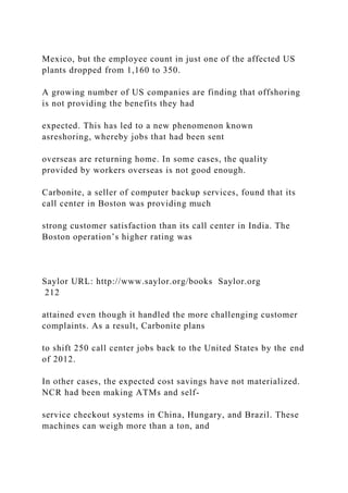Mexico, but the employee count in just one of the affected US
plants dropped from 1,160 to 350.
A growing number of US companies are finding that offshoring
is not providing the benefits they had
expected. This has led to a new phenomenon known
asreshoring, whereby jobs that had been sent
overseas are returning home. In some cases, the quality
provided by workers overseas is not good enough.
Carbonite, a seller of computer backup services, found that its
call center in Boston was providing much
strong customer satisfaction than its call center in India. The
Boston operation’s higher rating was
Saylor URL: http://www.saylor.org/books Saylor.org
212
attained even though it handled the more challenging customer
complaints. As a result, Carbonite plans
to shift 250 call center jobs back to the United States by the end
of 2012.
In other cases, the expected cost savings have not materialized.
NCR had been making ATMs and self-
service checkout systems in China, Hungary, and Brazil. These
machines can weigh more than a ton, and
 