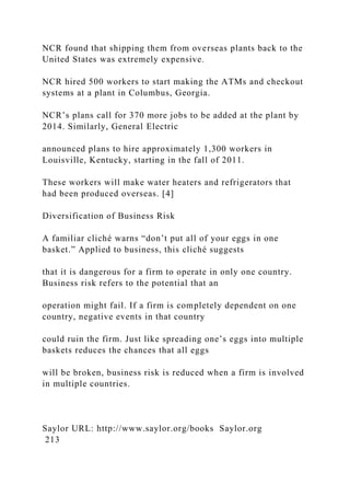 NCR found that shipping them from overseas plants back to the
United States was extremely expensive.
NCR hired 500 workers to start making the ATMs and checkout
systems at a plant in Columbus, Georgia.
NCR’s plans call for 370 more jobs to be added at the plant by
2014. Similarly, General Electric
announced plans to hire approximately 1,300 workers in
Louisville, Kentucky, starting in the fall of 2011.
These workers will make water heaters and refrigerators that
had been produced overseas. [4]
Diversification of Business Risk
A familiar cliché warns “don’t put all of your eggs in one
basket.” Applied to business, this cliché suggests
that it is dangerous for a firm to operate in only one country.
Business risk refers to the potential that an
operation might fail. If a firm is completely dependent on one
country, negative events in that country
could ruin the firm. Just like spreading one’s eggs into multiple
baskets reduces the chances that all eggs
will be broken, business risk is reduced when a firm is involved
in multiple countries.
Saylor URL: http://www.saylor.org/books Saylor.org
213
 