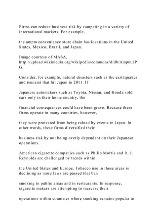 Firms can reduce business risk by competing in a variety of
international markets. For example,
the ampm convenience store chain has locations in the United
States, Mexico, Brazil, and Japan.
Image courtesy of MASA,
http://upload.wikimedia.org/wikipedia/commons/d/db/Ampm.JP
G.
Consider, for example, natural disasters such as the earthquakes
and tsunami that hit Japan in 2011. If
Japanese automakers such as Toyota, Nissan, and Honda sold
cars only in their home country, the
financial consequences could have been grave. Because these
firms operate in many countries, however,
they were protected from being ruined by events in Japan. In
other words, these firms diversified their
business risk by not being overly dependent on their Japanese
operations.
American cigarette companies such as Philip Morris and R. J.
Reynolds are challenged by trends within
the United States and Europe. Tobacco use in these areas is
declining as more laws are passed that ban
smoking in public areas and in restaurants. In response,
cigarette makers are attempting to increase their
operations within countries where smoking remains popular to
 