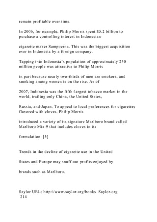 remain profitable over time.
In 2006, for example, Philip Morris spent $5.2 billion to
purchase a controlling interest in Indonesian
cigarette maker Sampoerna. This was the biggest acquisition
ever in Indonesia by a foreign company.
Tapping into Indonesia’s population of approximately 230
million people was attractive to Philip Morris
in part because nearly two-thirds of men are smokers, and
smoking among women is on the rise. As of
2007, Indonesia was the fifth-largest tobacco market in the
world, trailing only China, the United States,
Russia, and Japan. To appeal to local preferences for cigarettes
flavored with cloves, Philip Morris
introduced a variety of its signature Marlboro brand called
Marlboro Mix 9 that includes cloves in its
formulation. [5]
Trends in the decline of cigarette use in the United
States and Europe may snuff out profits enjoyed by
brands such as Marlboro.
Saylor URL: http://www.saylor.org/books Saylor.org
214
 