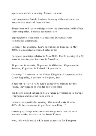 operations within a country. Executives who
lead companies that do business in many different countries
have to take stock of these various
dimensions and try to anticipate how the dimensions will affect
their companies. Because economies are
unpredictable, economic risk presents executives with
tremendous challenges.
Consider, for example, Kia’s operations in Europe. In May
2009, Kia reported increased sales in ten
European countries relative to May 2008. The firm enjoyed a 62
percent year-to-year increase in Slovakia,
58 percent in Austria, 50 percent in Gibraltar, 49 percent in
Sweden, 43 percent in Poland, 24 percent in
Germany, 21 percent in the United Kingdom, 13 percent in the
Czech Republic, 6 percent in Belgium, and
3 percent in Italy. [7] As Kia’s executives planned for the
future, they needed to wonder how economic
conditions would influence Kia’s future performance in Europe.
If inflation and interest rates were to
increase in a particular country, this would make it more
difficult for consumers to purchase new Kias. If
currency exchange rates were to change such that the euro
became weaker relative to the South Korean
won, this would make a Kia more expensive for European
 