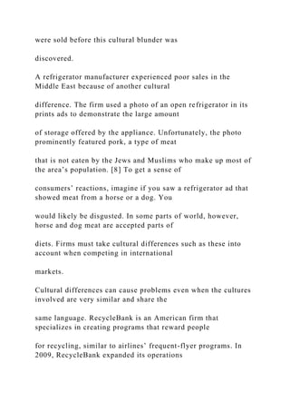 were sold before this cultural blunder was
discovered.
A refrigerator manufacturer experienced poor sales in the
Middle East because of another cultural
difference. The firm used a photo of an open refrigerator in its
prints ads to demonstrate the large amount
of storage offered by the appliance. Unfortunately, the photo
prominently featured pork, a type of meat
that is not eaten by the Jews and Muslims who make up most of
the area’s population. [8] To get a sense of
consumers’ reactions, imagine if you saw a refrigerator ad that
showed meat from a horse or a dog. You
would likely be disgusted. In some parts of world, however,
horse and dog meat are accepted parts of
diets. Firms must take cultural differences such as these into
account when competing in international
markets.
Cultural differences can cause problems even when the cultures
involved are very similar and share the
same language. RecycleBank is an American firm that
specializes in creating programs that reward people
for recycling, similar to airlines’ frequent-flyer programs. In
2009, RecycleBank expanded its operations
 