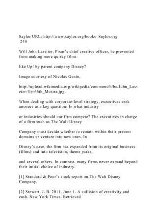 Saylor URL: http://www.saylor.org/books Saylor.org
240
Will John Lassiter, Pixar’s chief creative officer, be prevented
from making more quirky films
like Up! by parent company Disney?
Image courtesy of Nicolas Genin,
http://upload.wikimedia.org/wikipedia/commons/b/bc/John_Lass
eter-Up-66th_Mostra.jpg.
When dealing with corporate-level strategy, executives seek
answers to a key question: In what industry
or industries should our firm compete? The executives in charge
of a firm such as The Walt Disney
Company must decide whether to remain within their present
domains or venture into new ones. In
Disney’s case, the firm has expanded from its original business
(films) and into television, theme parks,
and several others. In contrast, many firms never expand beyond
their initial choice of industry.
[1] Standard & Poor’s stock report on The Walt Disney
Company.
[2] Stewart, J. B. 2011, June 1. A collision of creativity and
cash. New York Times. Retrieved
 