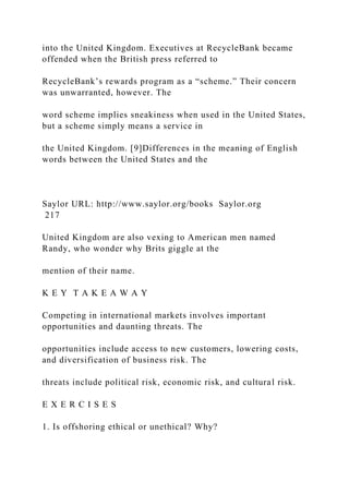 into the United Kingdom. Executives at RecycleBank became
offended when the British press referred to
RecycleBank’s rewards program as a “scheme.” Their concern
was unwarranted, however. The
word scheme implies sneakiness when used in the United States,
but a scheme simply means a service in
the United Kingdom. [9]Differences in the meaning of English
words between the United States and the
Saylor URL: http://www.saylor.org/books Saylor.org
217
United Kingdom are also vexing to American men named
Randy, who wonder why Brits giggle at the
mention of their name.
K E Y T A K E A W A Y
Competing in international markets involves important
opportunities and daunting threats. The
opportunities include access to new customers, lowering costs,
and diversification of business risk. The
threats include political risk, economic risk, and cultural risk.
E X E R C I S E S
1. Is offshoring ethical or unethical? Why?
 