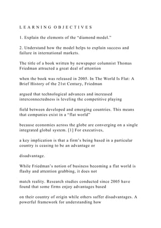 L E A R N I N G O B J E C T I V E S
1. Explain the elements of the “diamond model.”
2. Understand how the model helps to explain success and
failure in international markets.
The title of a book written by newspaper columnist Thomas
Friedman attracted a great deal of attention
when the book was released in 2005. In The World Is Flat: A
Brief History of the 21st Century, Friedman
argued that technological advances and increased
interconnectedness is leveling the competitive playing
field between developed and emerging countries. This means
that companies exist in a “flat world”
because economies across the globe are converging on a single
integrated global system. [1] For executives,
a key implication is that a firm’s being based in a particular
country is ceasing to be an advantage or
disadvantage.
While Friedman’s notion of business becoming a flat world is
flashy and attention grabbing, it does not
match reality. Research studies conducted since 2005 have
found that some firms enjoy advantages based
on their country of origin while others suffer disadvantages. A
powerful framework for understanding how
 