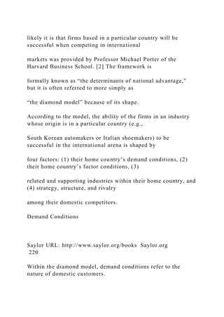 likely it is that firms based in a particular country will be
successful when competing in international
markets was provided by Professor Michael Porter of the
Harvard Business School. [2] The framework is
formally known as “the determinants of national advantage,”
but it is often referred to more simply as
“the diamond model” because of its shape.
According to the model, the ability of the firms in an industry
whose origin is in a particular country (e.g.,
South Korean automakers or Italian shoemakers) to be
successful in the international arena is shaped by
four factors: (1) their home country’s demand conditions, (2)
their home country’s factor conditions, (3)
related and supporting industries within their home country, and
(4) strategy, structure, and rivalry
among their domestic competitors.
Demand Conditions
Saylor URL: http://www.saylor.org/books Saylor.org
220
Within the diamond model, demand conditions refer to the
nature of domestic customers.
 