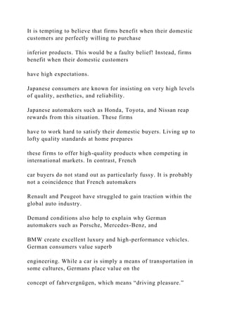 It is tempting to believe that firms benefit when their domestic
customers are perfectly willing to purchase
inferior products. This would be a faulty belief! Instead, firms
benefit when their domestic customers
have high expectations.
Japanese consumers are known for insisting on very high levels
of quality, aesthetics, and reliability.
Japanese automakers such as Honda, Toyota, and Nissan reap
rewards from this situation. These firms
have to work hard to satisfy their domestic buyers. Living up to
lofty quality standards at home prepares
these firms to offer high-quality products when competing in
international markets. In contrast, French
car buyers do not stand out as particularly fussy. It is probably
not a coincidence that French automakers
Renault and Peugeot have struggled to gain traction within the
global auto industry.
Demand conditions also help to explain why German
automakers such as Porsche, Mercedes-Benz, and
BMW create excellent luxury and high-performance vehicles.
German consumers value superb
engineering. While a car is simply a means of transportation in
some cultures, Germans place value on the
concept of fahrvergnügen, which means “driving pleasure.”
 
