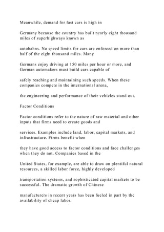 Meanwhile, demand for fast cars is high in
Germany because the country has built nearly eight thousand
miles of superhighways known as
autobahns. No speed limits for cars are enforced on more than
half of the eight thousand miles. Many
Germans enjoy driving at 150 miles per hour or more, and
German automakers must build cars capable of
safely reaching and maintaining such speeds. When these
companies compete in the international arena,
the engineering and performance of their vehicles stand out.
Factor Conditions
Factor conditions refer to the nature of raw material and other
inputs that firms need to create goods and
services. Examples include land, labor, capital markets, and
infrastructure. Firms benefit when
they have good access to factor conditions and face challenges
when they do not. Companies based in the
United States, for example, are able to draw on plentiful natural
resources, a skilled labor force, highly developed
transportation systems, and sophisticated capital markets to be
successful. The dramatic growth of Chinese
manufacturers in recent years has been fueled in part by the
availability of cheap labor.
 