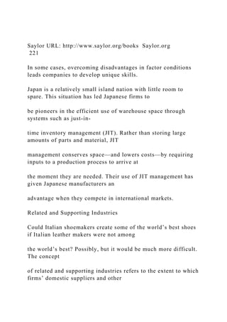 Saylor URL: http://www.saylor.org/books Saylor.org
221
In some cases, overcoming disadvantages in factor conditions
leads companies to develop unique skills.
Japan is a relatively small island nation with little room to
spare. This situation has led Japanese firms to
be pioneers in the efficient use of warehouse space through
systems such as just-in-
time inventory management (JIT). Rather than storing large
amounts of parts and material, JIT
management conserves space—and lowers costs—by requiring
inputs to a production process to arrive at
the moment they are needed. Their use of JIT management has
given Japanese manufacturers an
advantage when they compete in international markets.
Related and Supporting Industries
Could Italian shoemakers create some of the world’s best shoes
if Italian leather makers were not among
the world’s best? Possibly, but it would be much more difficult.
The concept
of related and supporting industries refers to the extent to which
firms’ domestic suppliers and other
 