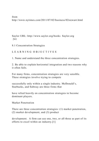 from
http://www.nytimes.com/2011/07/02/business/02stewart.html
Saylor URL: http://www.saylor.org/books Saylor.org
241
8.1 Concentration Strategies
L E A R N I N G O B J E C T I V E S
1. Name and understand the three concentration strategies.
2. Be able to explain horizontal integration and two reasons why
it often fails.
For many firms, concentration strategies are very sensible.
These strategies involve trying to compete
successfully only within a single industry. McDonald’s,
Starbucks, and Subway are three firms that
have relied heavily on concentration strategies to become
dominant players.
Market Penetration
There are three concentration strategies: (1) market penetration,
(2) market development, and (3) product
development. A firm can use one, two, or all three as part of its
efforts to excel within an industry.[1]
 