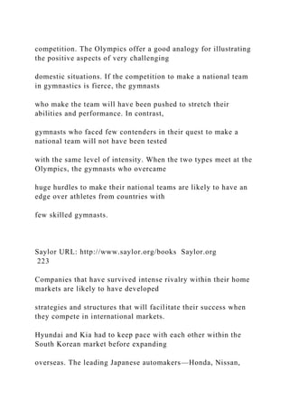 competition. The Olympics offer a good analogy for illustrating
the positive aspects of very challenging
domestic situations. If the competition to make a national team
in gymnastics is fierce, the gymnasts
who make the team will have been pushed to stretch their
abilities and performance. In contrast,
gymnasts who faced few contenders in their quest to make a
national team will not have been tested
with the same level of intensity. When the two types meet at the
Olympics, the gymnasts who overcame
huge hurdles to make their national teams are likely to have an
edge over athletes from countries with
few skilled gymnasts.
Saylor URL: http://www.saylor.org/books Saylor.org
223
Companies that have survived intense rivalry within their home
markets are likely to have developed
strategies and structures that will facilitate their success when
they compete in international markets.
Hyundai and Kia had to keep pace with each other within the
South Korean market before expanding
overseas. The leading Japanese automakers—Honda, Nissan,
 