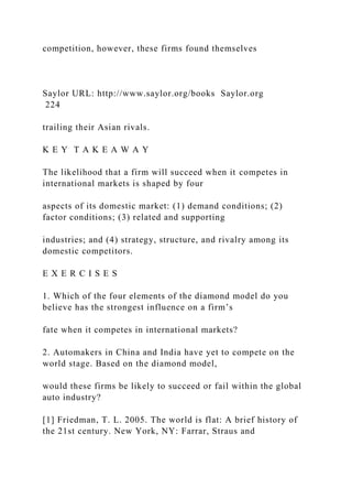 competition, however, these firms found themselves
Saylor URL: http://www.saylor.org/books Saylor.org
224
trailing their Asian rivals.
K E Y T A K E A W A Y
The likelihood that a firm will succeed when it competes in
international markets is shaped by four
aspects of its domestic market: (1) demand conditions; (2)
factor conditions; (3) related and supporting
industries; and (4) strategy, structure, and rivalry among its
domestic competitors.
E X E R C I S E S
1. Which of the four elements of the diamond model do you
believe has the strongest influence on a firm’s
fate when it competes in international markets?
2. Automakers in China and India have yet to compete on the
world stage. Based on the diamond model,
would these firms be likely to succeed or fail within the global
auto industry?
[1] Friedman, T. L. 2005. The world is flat: A brief history of
the 21st century. New York, NY: Farrar, Straus and
 
