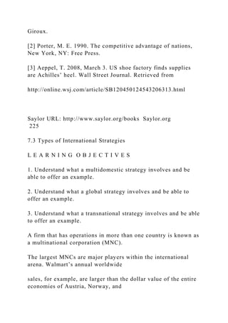Giroux.
[2] Porter, M. E. 1990. The competitive advantage of nations,
New York, NY: Free Press.
[3] Aeppel, T. 2008, March 3. US shoe factory finds supplies
are Achilles’ heel. Wall Street Journal. Retrieved from
http://online.wsj.com/article/SB120450124543206313.html
Saylor URL: http://www.saylor.org/books Saylor.org
225
7.3 Types of International Strategies
L E A R N I N G O B J E C T I V E S
1. Understand what a multidomestic strategy involves and be
able to offer an example.
2. Understand what a global strategy involves and be able to
offer an example.
3. Understand what a transnational strategy involves and be able
to offer an example.
A firm that has operations in more than one country is known as
a multinational corporation (MNC).
The largest MNCs are major players within the international
arena. Walmart’s annual worldwide
sales, for example, are larger than the dollar value of the entire
economies of Austria, Norway, and
 