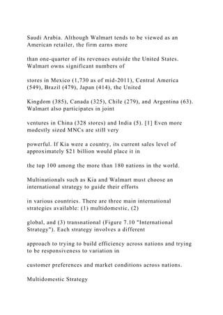 Saudi Arabia. Although Walmart tends to be viewed as an
American retailer, the firm earns more
than one-quarter of its revenues outside the United States.
Walmart owns significant numbers of
stores in Mexico (1,730 as of mid-2011), Central America
(549), Brazil (479), Japan (414), the United
Kingdom (385), Canada (325), Chile (279), and Argentina (63).
Walmart also participates in joint
ventures in China (328 stores) and India (5). [1] Even more
modestly sized MNCs are still very
powerful. If Kia were a country, its current sales level of
approximately $21 billion would place it in
the top 100 among the more than 180 nations in the world.
Multinationals such as Kia and Walmart must choose an
international strategy to guide their efforts
in various countries. There are three main international
strategies available: (1) multidomestic, (2)
global, and (3) transnational (Figure 7.10 "International
Strategy"). Each strategy involves a different
approach to trying to build efficiency across nations and trying
to be responsiveness to variation in
customer preferences and market conditions across nations.
Multidomestic Strategy
 