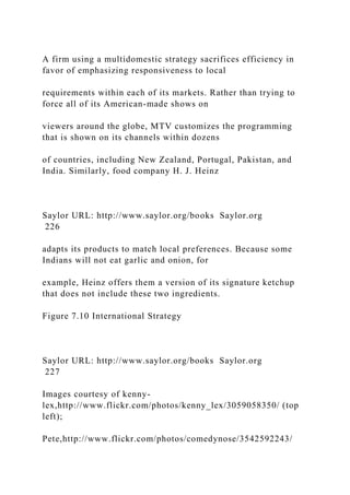 A firm using a multidomestic strategy sacrifices efficiency in
favor of emphasizing responsiveness to local
requirements within each of its markets. Rather than trying to
force all of its American-made shows on
viewers around the globe, MTV customizes the programming
that is shown on its channels within dozens
of countries, including New Zealand, Portugal, Pakistan, and
India. Similarly, food company H. J. Heinz
Saylor URL: http://www.saylor.org/books Saylor.org
226
adapts its products to match local preferences. Because some
Indians will not eat garlic and onion, for
example, Heinz offers them a version of its signature ketchup
that does not include these two ingredients.
Figure 7.10 International Strategy
Saylor URL: http://www.saylor.org/books Saylor.org
227
Images courtesy of kenny-
lex,http://www.flickr.com/photos/kenny_lex/3059058350/ (top
left);
Pete,http://www.flickr.com/photos/comedynose/3542592243/
 