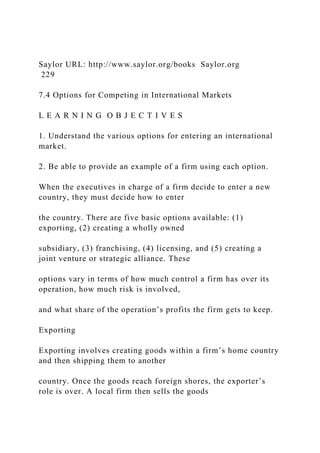 Saylor URL: http://www.saylor.org/books Saylor.org
229
7.4 Options for Competing in International Markets
L E A R N I N G O B J E C T I V E S
1. Understand the various options for entering an international
market.
2. Be able to provide an example of a firm using each option.
When the executives in charge of a firm decide to enter a new
country, they must decide how to enter
the country. There are five basic options available: (1)
exporting, (2) creating a wholly owned
subsidiary, (3) franchising, (4) licensing, and (5) creating a
joint venture or strategic alliance. These
options vary in terms of how much control a firm has over its
operation, how much risk is involved,
and what share of the operation’s profits the firm gets to keep.
Exporting
Exporting involves creating goods within a firm’s home country
and then shipping them to another
country. Once the goods reach foreign shores, the exporter’s
role is over. A local firm then sells the goods
 